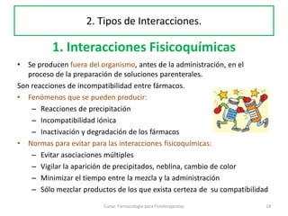 1. Interacciones Fisicoquímicas
• Se producen fuera del organismo, antes de la administración, en el
proceso de la preparación de soluciones parenterales.
Son reacciones de incompatibilidad entre fármacos.
• Fenómenos que se pueden producir:
– Reacciones de precipitación
– Incompatibilidad iónica
– Inactivación y degradación de los fármacos
• Normas para evitar para las interacciones fisicoquímicas:
– Evitar asociaciones múltiples
– Vigilar la aparición de precipitados, neblina, cambio de color
– Minimizar el tiempo entre la mezcla y la administración
– Sólo mezclar productos de los que exista certeza de su compatibilidad
Curso: Farmacología para Fisioterapeutas 14
2. Tipos de Interacciones.
 