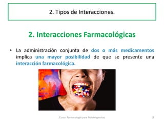 2. Interacciones Farmacológicas
• La administración conjunta de dos o más medicamentos
implica una mayor posibilidad de que se presente una
interacción farmacológica.
18Curso: Farmacología para Fisioterapeutas
2. Tipos de Interacciones.
 