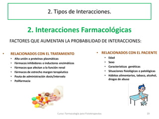 2. Interacciones Farmacológicas
FACTORES QUE AUMENTAN LA PROBABILIDAD DE INTERACCIONES:
Curso: Farmacología para Fisioterapeutas 19
2. Tipos de Interacciones.
• RELACIONADOS CON EL TRATAMIENTO
• Alta unión a proteínas plasmáticas
• Fármacos inhibidores o inductores enzimáticos
• Fármacos que afectan a la función renal
• Fármacos de estrecho margen terapéutico
• Pauta de administración dosis/intervalo
• Polifarmacia
• RELACIONADOS CON EL PACIENTE
• Edad
• Sexo
• Características genéticas
• Situaciones fisiológicas o patológicas
• Hábitos alimentarios, tabaco, alcohol,
drogas de abuso
 