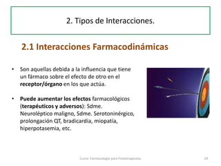 24Curso: Farmacología para Fisioterapeutas
2.1 Interacciones Farmacodinámicas
2. Tipos de Interacciones.
• Son aquellas debida a la influencia que tiene
un fármaco sobre el efecto de otro en el
receptor/órgano en los que actúa.
• Puede aumentar los efectos farmacológicos
(terapéuticos y adversos): Sdme.
Neuroléptico maligno, Sdme. Serotoninérgico,
prolongación QT, bradicardia, miopatía,
hiperpotasemia, etc.
 