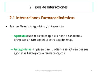 • Existen fármacos agonistas y antagonistas.
– Agonistas: son moléculas que al unirse a sus dianas
provocan un cambio en la actividad de éstas.
– Antagonistas: impiden que sus dianas se activen por sus
agonistas fisiológicos o farmacológicos.
26Curso: Farmacología para Fisioterapeutas
2. Tipos de Interacciones.
2.1 Interacciones Farmacodinámicas
 