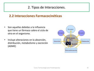 33Curso: Farmacología para Fisioterapeutas
2. Tipos de Interacciones.
• Son aquellas debidas a la influencia
que tiene un fármaco sobre el ciclo de
otro en el organismo.
• Incluye alteraciones en la absorción,
distribución, metabolismo y excreción
(ADME)
2.2 Interacciones Farmacocinéticas
 