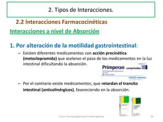 Interacciones a nivel de Absorción
1. Por alteración de la motilidad gastrointestinal:
– Existen diferentes medicamentos con acción procinética
(metoclopramida) que aceleran el paso de los medicamentos en la luz
intestinal dificultando la absorción.
– Por el contrario existe medicamentos, que retardan el transito
intestinal (anticolinérgicos), favoreciendo en la absorción.
36Curso: Farmacología para Fisioterapeutas
2. Tipos de Interacciones.
2.2 Interacciones Farmacocinéticas
 