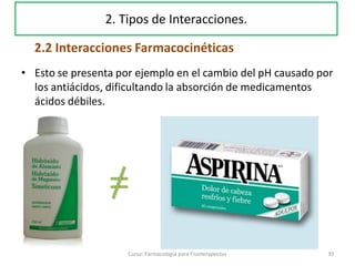 • Esto se presenta por ejemplo en el cambio del pH causado por
los antiácidos, dificultando la absorción de medicamentos
ácidos débiles.
=
39Curso: Farmacología para Fisioterapeutas
2. Tipos de Interacciones.
2.2 Interacciones Farmacocinéticas
 
