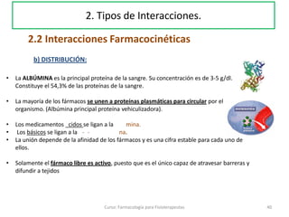 40Curso: Farmacología para Fisioterapeutas
2. Tipos de Interacciones.
2.2 Interacciones Farmacocinéticas
b) DISTRIBUCIÓN:
• La ALBÚMINA es la principal proteína de la sangre. Su concentración es de 3-5 g/dl.
Constituye el 54,3% de las proteínas de la sangre.
• La mayoría de los fármacos se unen a proteínas plasmáticas para circular por el
organismo. (Albúmina principal proteína vehiculizadora).
• Los medicamentos cidos se ligan a la mina.
• Los básicos se ligan a la - - na.
• La unión depende de la afinidad de los fármacos y es una cifra estable para cada uno de
ellos.
• Solamente el fármaco libre es activo, puesto que es el único capaz de atravesar barreras y
difundir a tejidos
 