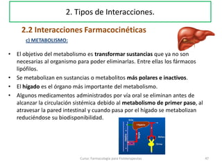 • El objetivo del metabolismo es transformar sustancias que ya no son
necesarias al organismo para poder eliminarlas. Entre ellas los fármacos
lipófilos.
• Se metabolizan en sustancias o metabolitos más polares e inactivos.
• El hígado es el órgano más importante del metabolismo.
• Algunos medicamentos administrados por vía oral se eliminan antes de
alcanzar la circulación sistémica debido al metabolismo de primer paso, al
atravesar la pared intestinal y cuando pasa por el hígado se metabolizan
reduciéndose su biodisponibilidad.
47Curso: Farmacología para Fisioterapeutas
2. Tipos de Interacciones.
2.2 Interacciones Farmacocinéticas
c) METABOLISMO:
 