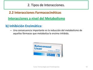 b) Inhibición Enzimática:
– Una consecuencia importante es la reducción del metabolismo de
aquellos fármacos que metaboliza la enzima inhibida.
53Curso: Farmacología para Fisioterapeutas
Interacciones a nivel del Metabolismo
2. Tipos de Interacciones.
2.2 Interacciones Farmacocinéticas
 