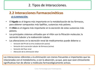 • El hígado es el órgano más importante en la metabolización de los fármacos,
para obtener compuestos más lipófilos, sustancias más polares.
• El riñón es el órgano más importante en la excreción de estas sustancias más
polares.
• Los principales sistemas utilizados por el riñón son la filtración molecular, la
secreción tubular y la reabsorción tubular.
• Las alteraciones en la excreción renal de medicamentos puede deberse a:
– Variación del PH de la orina (reabsorción pasiva)
– Variación de la secreción tubular de fármacos (activa)
– Variación del flujo renal
– Alteración de la eliminación biliar
58Curso: Farmacología para Fisioterapeutas
d) ELIMINACIÓN:
Las interacciones referentes a la eliminación son menos frecuentes e importantes que las
relacionadas con el metabolismo, o con la absorción, ya que, para que sean clínicamente
significativas han de afectar a moléculas farmacológicamente activas.
2.2 Interacciones Farmacocinéticas
2. Tipos de Interacciones.
 