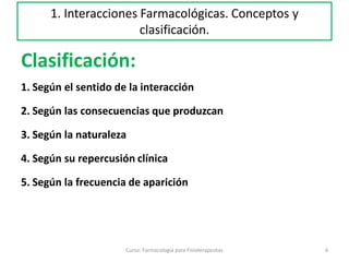 Clasificación:
1. Según el sentido de la interacción
2. Según las consecuencias que produzcan
3. Según la naturaleza
4. Según su repercusión clínica
5. Según la frecuencia de aparición
6Curso: Farmacología para Fisioterapeutas
1. Interacciones Farmacológicas. Conceptos y
clasificación.
 