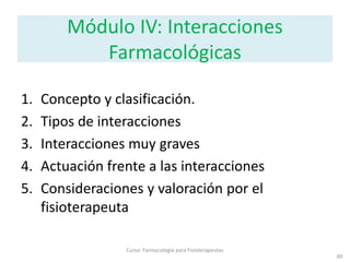 60
Curso: Farmacología para Fisioterapeutas
Módulo IV: Interacciones
Farmacológicas
1. Concepto y clasificación.
2. Tipos de interacciones
3. Interacciones muy graves
4. Actuación frente a las interacciones
5. Consideraciones y valoración por el
fisioterapeuta
 