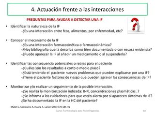 68Curso: Farmacología para Fisioterapeutas
4. Actuación frente a las interacciones
PREGUNTAS PARA AYUDAR A DETECTAR UNA IF
• Identificar la naturaleza de la IF
-¿Es una interacción entre fcos, alimentos, por enfermedad, etc?
• Conocer el mecanismo de la IF
-¿Es una interacción farmacocinética o farmacodinámica?
-¿Hay bibliografía que la describa como bien documentada o con escasa evidencia?
-¿Puede aparecer la IF al añadir un medicamento o al suspenderlo?
• Identificar las consecuencia potenciales o reales para el paciente
-¿Cuáles son los resultados a corto o medio plazo?
-¿Está teniendo el paciente nuevos problemas que pueden explicarse por una IF?
-¿Tiene el paciente factores de riesgo que pueden agravar las consecuencias de IF?
• Monitorizar y/o realizar un seguimiento de la posible interacción.
-¿Se realiza la monitorización indicada: INR, concentraciones plasmáticas..?
-¿Se informa a los cuidadores para que estén alerta por si aparecen síntomas de IF?
¿Se ha documentado la IF en la HC del paciente?
Mallet L, Spinewine A, Huang A. Lancet 2007;370:185-91
 