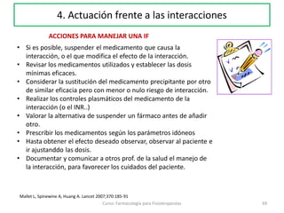 69Curso: Farmacología para Fisioterapeutas
4. Actuación frente a las interacciones
ACCIONES PARA MANEJAR UNA IF
• Si es posible, suspender el medicamento que causa la
interacción, o el que modifica el efecto de la interacción.
• Revisar los medicamentos utilizados y establecer las dosis
mínimas eficaces.
• Considerar la sustitución del medicamento precipitante por otro
de similar eficacia pero con menor o nulo riesgo de interacción.
• Realizar los controles plasmáticos del medicamento de la
interacción (o el INR..)
• Valorar la alternativa de suspender un fármaco antes de añadir
otro.
• Prescribir los medicamentos según los parámetros idóneos
• Hasta obtener el efecto deseado observar, observar al paciente e
ir ajustanddo las dosis.
• Documentar y comunicar a otros prof. de la salud el manejo de
la interacción, para favorecer los cuidados del paciente.
Mallet L, Spinewine A, Huang A. Lancet 2007;370:185-91
 