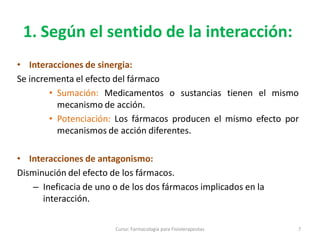 1. Según el sentido de la interacción:
• Interacciones de sinergia:
Se incrementa el efecto del fármaco
• Sumación: Medicamentos o sustancias tienen el mismo
mecanismo de acción.
• Potenciación: Los fármacos producen el mismo efecto por
mecanismos de acción diferentes.
• Interacciones de antagonismo:
Disminución del efecto de los fármacos.
– Ineficacia de uno o de los dos fármacos implicados en la
interacción.
7Curso: Farmacología para Fisioterapeutas
 