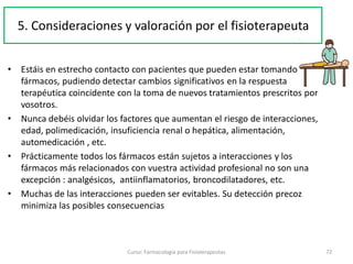 • Estáis en estrecho contacto con pacientes que pueden estar tomando
fármacos, pudiendo detectar cambios significativos en la respuesta
terapéutica coincidente con la toma de nuevos tratamientos prescritos por
vosotros.
• Nunca debéis olvidar los factores que aumentan el riesgo de interacciones,
edad, polimedicación, insuficiencia renal o hepática, alimentación,
automedicación , etc.
• Prácticamente todos los fármacos están sujetos a interacciones y los
fármacos más relacionados con vuestra actividad profesional no son una
excepción : analgésicos, antiinflamatorios, broncodilatadores, etc.
• Muchas de las interacciones pueden ser evitables. Su detección precoz
minimiza las posibles consecuencias
Curso: Farmacología para Fisioterapeutas 72
5. Consideraciones y valoración por el fisioterapeuta
 