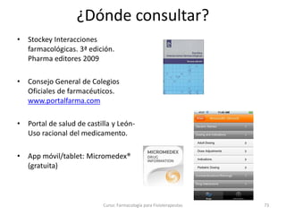 ¿Dónde consultar?
• Stockey Interacciones
farmacológicas. 3ª edición.
Pharma editores 2009
• Consejo General de Colegios
Oficiales de farmacéuticos.
www.portalfarma.com
• Portal de salud de castilla y León-
Uso racional del medicamento.
• App móvil/tablet: Micromedex®
(gratuita)
Curso: Farmacología para Fisioterapeutas 73
 