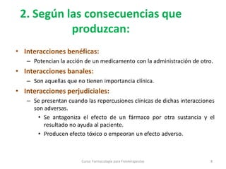 2. Según las consecuencias que
produzcan:
• Interacciones benéficas:
– Potencian la acción de un medicamento con la administración de otro.
• Interacciones banales:
– Son aquellas que no tienen importancia clínica.
• Interacciones perjudiciales:
– Se presentan cuando las repercusiones clínicas de dichas interacciones
son adversas.
• Se antagoniza el efecto de un fármaco por otra sustancia y el
resultado no ayuda al paciente.
• Producen efecto tóxico o empeoran un efecto adverso.
8Curso: Farmacología para Fisioterapeutas
 