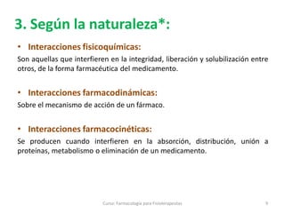 3. Según la naturaleza*:
• Interacciones fisicoquímicas:
Son aquellas que interfieren en la integridad, liberación y solubilización entre
otros, de la forma farmacéutica del medicamento.
• Interacciones farmacodinámicas:
Sobre el mecanismo de acción de un fármaco.
• Interacciones farmacocinéticas:
Se producen cuando interfieren en la absorción, distribución, unión a
proteínas, metabolismo o eliminación de un medicamento.
9Curso: Farmacología para Fisioterapeutas
 