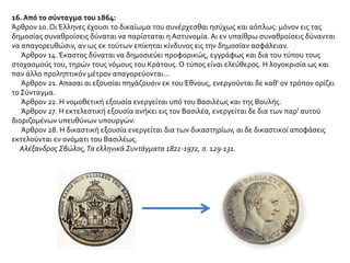 16. Από το σύνταγμα του 1864:
Άρθρον 10. Οι Έλληνες έχουσι το δικαίωμα του συνέρχεσθαι ησύχως και αόπλως: μόνον εις τας
δημοσίας συναθροίσεις δύναται να παρίσταται η Αστυνομία. Αι εν υπαίθρω συναθροίσεις δύνανται
να απαγορευθώσιν, αν ως εκ τούτων επίκηται κίνδυνος εις την δημοσίαν ασφάλειαν.
Άρθρον 14.Έκαστος δύναται να δημοσιεύει προφορικώς, εγγράφως και δια του τύπου τους
στοχασμούς του, τηρών τους νόμους του Κράτους. Ο τύπος είναι ελεύθερος. Η λογοκρισία ως και
παν άλλο προληπτικόν μέτρον απαγορεύονται...
Άρθρον 21. Απασαι αι εξουσίαι πηγάζουσιν εκ του Έθνους, ενεργούνται δε καθ' ον τρόπον ορίζει
το Σύνταγμα.
Άρθρον 22. Η νομοθετική εξουσία ενεργείται υπό του Βασιλέως και της Βουλής.
Άρθρον 27. Η εκτελεστική εξουσία ανήκει εις τον Βασιλέα, ενεργείται δε δια των παρ' αυτού
διοριζομένων υπευθύνων υπουργών.
Άρθρον 28. Η δικαστική εξουσία ενεργείται δια των δικαστηρίων, αι δε δικαστικοί αποφάσεις
εκτελούνται εν ονόματι του Βασιλέως.
Αλέξανδρος Σβώλος,Τα ελληνικά Συντάγματα 1822-1972, σ. 129-131.
 