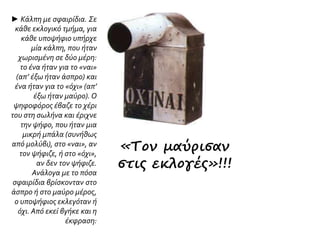 ► Κάλπη με σφαιρίδια. Σε
κάθε εκλογικό τμήμα, για
κάθε υποψήφιο υπήρχε
μία κάλπη, που ήταν
χωρισμένη σε δύο μέρη:
το ένα ήταν για το «ναι»
(απ’ έξω ήταν άσπρο) και
ένα ήταν για το «όχι» (απ’
έξω ήταν μαύρο). Ο
ψηφοφόρος έβαζε το χέρι
του στη σωλήνα και έριχνε
την ψήφο, που ήταν μια
μικρή μπάλα (συνήθως
από μολύβι), στο «ναι», αν
τον ψήφιζε, ή στο «όχι»,
αν δεν τον ψήφιζε.
Ανάλογα με το πόσα
σφαιρίδια βρίσκονταν στο
άσπρο ή στο μαύρο μέρος,
ο υποψήφιος εκλεγόταν ή
όχι. Από εκεί βγήκε και η
έκφραση:
«Τον μαύρισαν
στις εκλογές»!!!
 