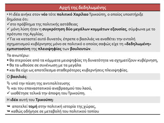 Αρχή της δεδηλωμένης
• Η ιδέα ανήκε στον νέο τότε πολιτικό ΧαρίλαοΤρικούπη, ο οποίος υποστήριξε
δημόσια ότι:
στο πρόβλημα της πολιτικής αστάθειας
 μόνη λύση ήταν η συγκρότηση δύο μεγάλων κομμάτων εξουσίας, σύμφωνα με το
πρότυπο της Αγγλίας.
Για να καταστεί αυτό δυνατόν, έπρεπε ο βασιλιάς να αναθέτει την εντολή
σχηματισμού κυβέρνησης μόνο σε πολιτικό ο οποίος σαφώς είχε τη «δεδηλωμένη»
εμπιστοσύνη της πλειοψηφίας των βουλευτών.
Τα ανωτέρω:
 θα στερούσε από τα κόμματα μειοψηφίας τη δυνατότητα να σχηματίζουν κυβέρνηση,
 θα τα ωθούσε σε συνένωση με τα μεγάλα
 και θα είχε ως αποτέλεσμα σταθερότερες κυβερνήσεις πλειοψηφίας.
Ο βασιλιάς:
 υπό την πίεση της αντιπολίτευσης
 και του επαναστατικού αναβρασμού του λαού,
 υιοθέτησε τελικά την άποψη τουΤρικούπη.
Η ιδέα αυτή του Τρικούπη:
 αποτελεί τομή στην πολιτική ιστορία της χώρας,
 καθώς οδήγησε σε μεταβολή του πολιτικού τοπίου
 