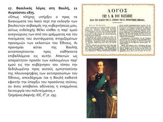 17. Βασιλικός λόγος στη Βουλή, 11 Αυγούστου 1875.
«Όπως πλήρης υπήρξεν ο προς τα δικαιώματα του
λαού περί την εκλογήν των βουλευτών σεβασμός της
κυβερνήσεώς μου, ούτως ενδελεχής θέλει είσθαι η
παρ' εμού αναγνώρισις των από του γράμματος και
του πνεύματος του συντάγματος στηριζομένων
προνομιών των εκλεκτών του Έθνους. Αι προνομίαι
αύται της Βουλής ανταποκρίνονται προς καθήκοντα
επιβαλλόμενα εις αυτήν. Απαιτών ως απαραίτητον
προσόν των καλουμένων παρ' εμού εις την
κυβέρνησιν του τόπου την δεδηλωμένην προς
αυτούς εμπιστοσύνην της πλειονοψηφίας των
αντιπροσώπων του Έθνους, απεκδέχομαι ίνα η
Βουλή καθιστά εφικτήν την ύπαρξιν του προσόντος
τούτου, ου άνευ αποβαίνει αδύνατος η εναρμόνιος
λειτουργία του πολιτεύματος.»
Γρηγόριος Δαφνής: ΙΕΕ, ΙΓ',σ. 295.
 Ο βασιλιάς Γεώργιος Α΄ διέθετε πολιτικό αισθητήριο και
ήξερε να προσαρμόζεται στις αλλαγές των καιρών.
Πορτρέτο από τα τελευταία χρόνια της ζωής του. (Αθήνα,
Εθνικό Ιστορικό Μουσείο).
Πώς αποδεικνύεται το σχόλιο του βιβλίου;Τι φοβόταν από την
πρόσφατη πολιτειακή ιστορία της χώρας ο Γεώργιος Α΄;
 