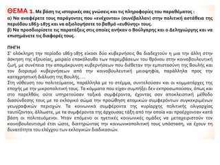 ΘΕΜΑ 1. Με βάση τις ιστορικές σας γνώσεις και τις πληροφορίες του παραθέματος :
α) Να αναφέρετε τους παράγοντες που «ενέχονται» (συνέβαλλαν) στην πολιτική αστάθεια της
περιόδου 1863-1875 και να αξιολογήσετε το βαθμό «ευθύνης» τους.
β) Να προσδιορίσετε τις παρατάξεις στις οποίες ανήκαν ο Βούλγαρης και ο Δεληγιώργης και να
επισημάνετε τις διαφορές τους.
ΠΗΓΗ
Σ’ ολόκληρη την περίοδο 1863-1875 είκοσι δύο κυβερνήσεις θα διαδεχτούν η μια την άλλη στην
άσκηση της εξουσίας, μοιραίο επακόλουθο των παρεμβάσεων του θρόνου στην κοινοβουλευτική
ζωή, με συνέπεια την απομάκρυνση κυβερνήσεων που διέθεταν την εμπιστοσύνη της Βουλής και
τον διορισμό κυβερνήσεων από την κοινοβουλευτική μειοψηφία, παράλληλα προς την
καταχρηστική διάλυση της Βουλής. ...
Στη νόθευση του πολιτεύματος, παράλληλα με το στέμμα, συντελούσαν και οι κομματάρχες της
εποχής με την μικροπολιτική τους. Τα κόμματα που είχαν συμπήξει δεν εκπροσωπούσαν, όπως και
στο παρελθόν, ούτε υπηρετούσαν ταξικά συμφέροντα, έχοντας σαν αποκλειστική μέθοδο
διασύνδεσης τους με το εκλογικό σώμα την προώθηση ατομικών συμφερόντων συγκεκριμένων
γεωγραφικών περιοχών. Τα κοινωνικά συμφέροντα της κυρίαρχης πολιτικής ολιγαρχίας
ταυτίζονταν, άλλωστε, με τα συμφέροντα της άρχουσας τάξη από την οποία και προέρχονταν κατά
βάση οι πολιτευόμενοι. Ήταν επόμενο οι ηγετικές κοινωνικές ομάδες να μεταχειριστούν τον
κοινοβουλευτισμό έτσι ώστε, διατηρώντας την κοινωνικοπολιτική τους υπόσταση, να έχουν τη
δυνατότητα του ελέγχου των εκλογικών διαδικασιών.
 
