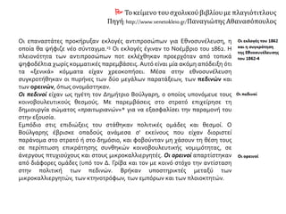  Τοκείμενο τουσχολικούβιβλίουμε πλαγιότιτλους
Πηγή: http://www.venetokleio.gr/Παναγιώτης Αθανασόπουλος
Οι επαναστάτες προκήρυξαν εκλογές αντιπροσώπων για Εθνοσυνέλευση, η
οποία θα ψήφιζε νέο σύνταγμα. Οι εκλογές έγιναν το Νοέμβριο του 1862. Η
πλειονότητα των αντιπροσώπων που εκλέχθηκαν προερχόταν από τοπικά
ψηφοδέλτια χωρίς κομματικές παρεμβάσεις. Αυτό είναι μία ακόμη απόδειξη ότι
τα «ξενικά» κόμματα είχαν χρεοκοπήσει. Μέσα στην εθνοσυνέλευση
συγκροτήθηκαν οι πυρήνες των δύο μεγάλων παρατάξεων, των πεδινών και
των ορεινών, όπως ονομάστηκαν.
Οι πεδινοί είχαν ως ηγέτη τον Δημήτριο Βούλγαρη, ο οποίος υπονόμευε τους
κοινοβουλευτικούς θεσμούς. Με παρεμβάσεις στο στρατό επιχείρησε τη
δημιουργία σώματος «πραιτωριανών» για να εξασφαλίσει την παραμονή του
στην εξουσία.
Εμπόδιο στις επιδιώξεις του στάθηκαν πολιτικές ομάδες και θεσμοί. Ο
Βούλγαρης έβρισκε οπαδούς ανάμεσα σ' εκείνους που είχαν διοριστεί
παράνομα στο στρατό ή στο δημόσιο, και φοβούνταν μη χάσουν τη θέση τους
σε περίπτωση επικράτησης συνθηκών κοινοβουλευτικής νομιμότητας, σε
άνεργους πτυχιούχους και στους μικροκαλλιεργητές. Οι ορεινοί απαρτίστηκαν
από διάφορες ομάδες (υπό τον Δ. Γρίβα και τον με κοινό στόχο την αντίσταση
στην πολιτική των πεδινών. Βρήκαν υποστηρικτές μεταξύ των
μικροκαλλιεργητών, των κτηνοτρόφων, των εμπόρων και των πλοιοκτητών.
 