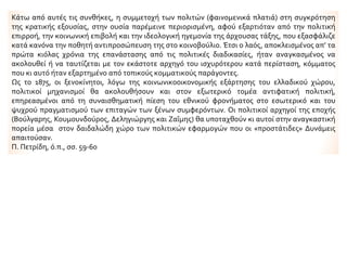 Κάτω από αυτές τις συνθήκες, η συμμετοχή των πολιτών (φαινομενικά πλατιά) στη συγκρότηση
της κρατικής εξουσίας, στην ουσία παρέμεινε περιορισμένη, αφού εξαρτιόταν από την πολιτική
επιρροή, την κοινωνική επιβολή και την ιδεολογική ηγεμονία της άρχουσας τάξης, που εξασφάλιζε
κατά κανόνα την ποθητή αντιπροσώπευση της στο κοινοβούλιο. Έτσι ο λαός, αποκλεισμένος απ’ τα
πρώτα κιόλας χρόνια της επανάστασης από τις πολιτικές διαδικασίες, ήταν αναγκασμένος να
ακολουθεί ή να ταυτίζεται με τον εκάστοτε αρχηγό του ισχυρότερου κατά περίσταση, κόμματος
που κι αυτό ήταν εξαρτημένο από τοπικούς κομματικούς παράγοντες.
Ως το 1875, οι ξενοκίνητοι, λόγω της κοινωνικοοικονομικής εξάρτησης του ελλαδικού χώρου,
πολιτικοί μηχανισμοί θα ακολουθήσουν και στον εξωτερικό τομέα αντιφατική πολιτική,
επηρεασμένοι από τη συναισθηματική πίεση του εθνικού φρονήματος στο εσωτερικό και του
ψυχρού πραγματισμού των επιταγών των ξένων συμφερόντων. Οι πολιτικοί αρχηγοί της εποχής
(Βούλγαρης, Κουμουνδούρος, Δεληγιώργης και Ζαΐμης) θα υποταχθούν κι αυτοί στην αναγκαστική
πορεία μέσα στον δαιδαλώδη χώρο των πολιτικών εφαρμογών που οι «προστάτιδες» Δυνάμεις
απαιτούσαν.
Π. Πετρίδη, ό.π., σσ. 59-60
 