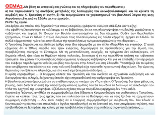 ΘΕΜΑ2.Με βάση τις ιστορικές σας γνώσεις και τις πληροφορίες του παραθέματος :
α) Να παρουσιάσετε τις συνθήκες μεταβολής της λειτουργίας του κοινοβουλευτισμού και να κρίνετε τη
συμβολή του Χ. Τρικούπη σ’ αυτήν. β) Να τεκμηριώσετε το χαρακτηρισμό του βασιλικού λόγου της 11ης
Αυγούστου 1875 από το Σβώλο ως «ιστορικού».
ΠΗΓΗ Τις πταίει
Στο άρθρο «Τις πταίει» που δημοσιεύτηκε στους «Καιρούς» γράφονται ανάμεσα στα άλλα και τα εξής:
«Ας αφεθή να λειτουργήση το πολίτευμα, εν τη βεβαιότητι, ότι εκ της πλειονοψηφίας της βουλής μορφώνεται η
κυβέρνησις και ταχέως θα ίδωμεν την Βουλήν συντασσομένην εις δυο κόμματα. Ουδέν των θεμελιωδών
ζητημάτων, άτινα εν Γαλλία ή Ιταλία διαιρούσι τους πολιτευομένους εις πολλά κόμματα, έχομεν εν Ελλάδι· τα
πολλά κόμματα παρ’ ημίν είναι αποτέλεσμα της προσκλήσεως των μειονοψηφιών εις την εξουσίαν» ...
Ο Τρικούπης δημοσίευσε και δεύτερο άρθρο στην ίδια εφημερίδα με τον τίτλο «Παρελθόν και ενεστώς». Σ’ αυτό
εξηγούσε ότι ο Όθων, παρόλο που ήταν ενάρετος, δημιούργησε τις προϋποθέσεις για την έξωσή του,
παραβιάζοντας συνεχώς το Σύνταγμα. Με τη μεταπολίτευση, συνέχιζε, τα πράγματα δεν καλυτέρεψαν. «Η
δημοσία ηθική, ήτις είναι το θεμέλιον πάσης πολιτείας, δεινοτερα ή εν τω παρελθόντι υπέστη και υφίσταται
τραύματα· τον χρόνον της κακοηθειας σύρει εμμανώς η νόμιμος κυβέρνησις» Και για να αποδείξει τον ισχυρισμό
του ανέφερε παραδείγματα νοθείας και βίας που έγιναν στην Αττική και στη Ζάκυνθο. Υποστήριζε ότι το κράτος
ήταν ακυβέρνητο και αδιοίκητο και στην πολιτική διαφθορά είχε προστεθεί η κοινωνική εξαχρείωση. Την ώρα της
θεραπείας την έβλεπε να πλησιάζει, γιατί το κακό είχε ξεπεράσει κάθε όριο. ...
Η κρίση κορυφώθηκε ... Ο Γεώργιος κάλεσε τον Τρικούπη και του ανέθεσε να σχηματίσει κυβέρνηση και να
διενεργήσει νέες εκλογές, δείχνοντας έτσι ότι είχε επηρεασθεί από την αρθρογραφία τουΤρικούπη.
Η βασιλική ενέργεια όμως ερχόταν σε αντίθεση προς το πνεύμα του «Τις πταίει». Ο Τρικούπης δεν ήταν μέλος της
βουλής, ούτε διέθετε σ’ αυτή την υποστήριξη κάποιας ομάδας που θα του έδινε το δικαίωμα να διεκδικήσει τον
τίτλο του αρχηγού της μειοψηφίας. Εξάλλου οι σχέσεις του με τους άλλους αρχηγούς δεν ήταν καλές.
Κανονικά ο Γεώργιος, αν ήθελε να συμμορφωθεί με όσα δίδασκε ο Κουμουνδούρος και υιοθετούσε ο Τρικούπης,
έπρεπε να καλέσει τους τρεις ηγέτες που αντιπολιτεύονταν το Βούλγαρη και να τους ζητήσει να σχηματίσουν
συμμαχική κυβέρνηση ... Δεν είναι σαφές αν ο Γεώργιος συμμορφώθηκε με συμβουλή που του έδωσε ο
Κουντουριώτης και που του επανέλαβε ο Άγγλος πρεσβευτής ή αν το ένστικτό του του υπαγόρευσε τη λύση, που
τον βοηθούσε να ξεπεράσει την κρίση, με την προβολή νέου στόχου στις επιθέσεις της αντιπολιτεύσεως. ...
 