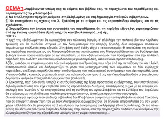 ΘΕΜΑ3.Λαμβάνοντας υπόψη σας το κείμενο του βιβλίου σας, το περιεχόμενο του παραθέματος και
παρατηρώντας την γελοιογραφία:
α) Να αιτιολογήσετε τη σχέση ανάμεσα στη δεδηλωμένη και στη δημιουργία σταθερών κυβερνήσεων.
β) Να επισημάνετε τις σχέσεις του Χ. Τρικούπη με το στέμμα και τις «προστάτιδες» Δυνάμεις και να τις
σχολιάσετε.
γ) Συμμερίζεστε την άποψη του συγγραφέα του παραθέματος ότι «η περίοδος 1875-1895 χαρακτηριζόταν
από την έντονη προσπάθεια εξυγίανσης του κοινοβουλευτισμού...» ή όχι;
ΠΗΓΗ 1
Η αρχή της «δεδηλωμένης» θα κυριαρχήσει σαν πολιτικός θεσμός, σ’ ολόκληρο τον πολιτικό βίο του Χαρίλαου
Τρικούπη και θα συνδεθεί ιστορικά με τον δικομματισμό: την ύπαρξη, δηλαδή, δυο κυρίαρχων πολιτικών
κομμάτων με εναλλαγές στην εξουσία. Στη φάση αυτή (1885-1895) ο «τρικουπισμός» θ’ αποτελέσει τη συνέχεια
της παράοδσης του κόμματος του Μαυροκορδάτου και του κόμματος του Μαυροκορδάτου και του Βούλγαρη (με
φιλοβρετανικό προσανατολισμό) σε αντιπαράθεση με τον «δηλιγιαννισμό» που προερχόταν από την πολιτική
παράδοση του Κωλέττη και του Κουμουνδούρου (με ρωσσογαλλικό, κατά κανόνα, προσανατολισμό)43.
Αξίζει, ωστόσο, να επιμείνουμε στα πολιτικά οράματα του Τρικούπη, που πέρα από την πεποίθηση του ότι η λαϊκή
αντιπροσωπεία όφειλε να διαδραματίζει το ρόλο του μετασχηματιστή των κομμάτων σε δύο κυρίαρχες
παρατάξεις, απέβλεψε, παράλληλα, στην αποδυνάμωση του «πελατειακού συστήματος» που είχε παγιωθεί, ώστε
ν’ αποσυνδεθεί ο κρατικός μηχανισμός από τους πολιτικούς του προστάτες και ν’ αποδιαρθρωθούν οι φατρίες που
δομούνταν ανάμεσα στους υπάλληλους και τους βουλευτές.
Ο Τρικούπης, παρ’ όλο αυτά, υπήρξε κι αυτός θιασώτης της ξένης προστασίας κι εξάρτησης, του υποτελειακού
δηλαδή καθεστώτος που είχε επιβληθεί από τις «προστάτιδες» Δυνάμεις, ταυτιζόμενος συχνά με τις απόψεις και
επιλογές του Γεωργίου Α΄ Οι απογοητεύσεις από τη συνθήκη του Αγίου Στεφάνου και το Συνέδριο του Βερολίνου
θα στρέψουν, με την ελπίδα μιας «καλύτερης αντιμετώπισης», το στέμμα προς την Αυστοουγγαρία.
Οι «στενότερες σχέσεις» που επιδίωξε ο βασιλιάς δεν θ’ αφήσουν ασυγκίνητο τον (αγγλόφιλο ωστόσο) Τρικούπη,
που σε απόρρητη συνάντηση του με τους Αυστριακούς αξιωματούχους θα δηλώσει απροκάλυπτα ότι σαν μικρή
χώρα η Ελλάδα δεν θα μπορούσε ποτέ να αξιώσει την άσκηση μιας ανεξάρτητης εθνικής πολιτικής. Οι πιο πάνω
θέσεις του έντιμου πολιτικου άντρα δεν διέφεραν, στην ουσία, από την πάγια σχεδόν πολιτική των δυνάμεων της
ολιγαρχίας στο ζήτημα της εξασφάλισης μόνιμής για τη χώρα «προστασίας»…
 