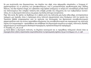 Σε μια συνέντευξη που δημοσιεύτηκε, τον Απρίλιο του 1896, στην εφημερίδα «Ακρόπολι», ο Γεώργιος Α΄
χαρακτηριζόταν ως «ο μέγιστος των ρουσφετολόγων», ενώ ο μεταγενέστερος πρωθυπουργός Δημ. Ράλλης
δήλωνε, την ίδια περίπου εποχή, ότι η βασιλεία «είχε δράσει επιζημίως» κι ακόμη ότι «συναλλαγή μεταξύ λαού
και πολιτευομένων δεν υπήρξεν τοσαύτη όση υπήρξε μεταξύ του στέμματος και των κυβερνήσεων αυτού»·
τέλος, ότι «η εξωτερική πολιτική εις τας χείρας τηςΑυλής απέτυχεν οικτρότατα».
Παρ’ όλα αυτά, θα πρέπει να δεχθούμε ότι η φάση αυτή της πολιτικής μας ζωής (1875-1895), αντιπροσώπευε
πράγματι μια περίοδο, όπου η πρόσκαιρη έστω πολιτική ισχυροποίηση νέων δυνάμεων υπό την ηγεσία του
Τρικούπη (βαθιά επηρεασμένου από τα πρότυπα της λειτουργίας του βρετανικού κοινοβουλευτισμού)
χαρακτηριζόταν από την έντονη προσπάθεια εξυγίανσης του κοινοβουλευτισμού και περιορισμού της πολιτικής
ισχύος των κομματαρχών - προσπάθειας που απέβλεψε στη δημιουργία κομμάτων με αρχές, πολιτικών, δηλαδή,
σχηματισμών με συγκεκριμένο ιδεολογικό περιεχόμενο, προσανατολισμό και πρόγραμμα.
Π. Πετρίδη, ό.π., σσ. 72-76
45 Κατά βάση η εξωτερική πολιτική, τα δημόσια οικονομικά και οι προμήθειες πολεμικού υλικού ήταν οι
περιοχές όπου η ξένη «προστασία» εκμεταλλευόταν τις προνομιακές σχέσεις της με το στέμμα, ό.π., σ. 158.
 