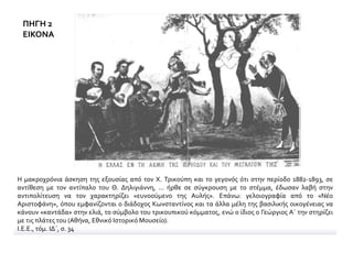 ΠΗΓΗ 2
ΕΙΚΟΝΑ
Η μακροχρόνια άσκηση της εξουσίας από τον Χ. Τρικούπη και το γεγονός ότι στην περίοδο 1882-1893, σε
αντίθεση με τον αντίπαλο του Θ. Δηλιγιάννη, ... ήρθε σε σύγκρουση με το στέμμα, έδωσαν λαβή στην
αντιπολίτευση να τον χαρακτηρίζει «ευνοούμενο της Αυλής». Επάνω: γελοιογραφία από το «Νέο
Αριστοφάνη», όπου εμφανίζονται ο διάδοχος Κωνσταντίνος και τα άλλα μέλη της βασιλικής οικογένειας να
κάνουν «καντάδα» στην ελιά, το σύμβολο του τρικουπικού κόμματος, ενώ ο ίδιος ο Γεώργιος Α΄ την στηρίζει
με τις πλάτες του (Αθήνα, Εθνικό Ιστορικό Μουσείο).
Ι.Ε.Ε., τόμ. ΙΔ΄, σ. 34
 