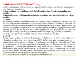 ΠΑΝΕΛΛΗΝΙΕΣ ΕΣΠΕΡΙΝΟΥ 2003
Λαμβάνοντας στοιχεία από τα παρακάτω κείμενα και αξιοποιώντας τις ιστορικές σας γνώσεις να
απαντήσετε στα ερωτήματα:
α. Ποιο πρόβλημα της κοινοβουλευτικής ζωής θίγει ο ΧαρίλαοςΤρικούπης στο άρθρο του;
Μονάδες 13
β. Να προσδιορίσετε τη θέση του βασιλιά και τις επιπτώσεις της στην πολιτική ζωή της χώρας.
Μονάδες 12
Κείμενο Α
"Αφ' ότου κατά το 1868 εγκαθιδρύθη η αρχή των κυβερνήσεων της μειοψηφίας, παν νέον βήμα της
εξουσίας μαρτυρεί περί του σκοπού εις τον οποίον αυτή αποβλέπει. Αψευδής δε απόδειξις του
διενεργουμένου σχεδίου και αι προσφάτως διεξαχθείσαι βουλευτικαί εκλογαί... Καλούνται εις την
εξουσίαν κυβερνήσεις αποκρουόμεναι παρά της πλειοψηφίας του Έθνους, χορηγείται εις αυτάς η
διάλυσις της Βουλής και συνάμα παν μέσον επηρεασμού των συνειδήσεων του λαού και
νοθεύσεως των εκλογών και λέγομεν ύστερον ότι πταίει ο λαός δια την τοιαύτην κατάστασιν".
Από άρθρο του ΧαρίλαουΤρικούπη στην εφημερίδα "Καιροί" στις 29 Ιουνίου 1874.
Κείμενο Β
"Όπως πλήρης υπήρξεν ο προς τα δικαιώματα του λαού περί την εκλογήν των βουλευτών
σεβασμός της κυβερνήσεώς μου, ούτως πλήρης θέλει είσθαι η παρ' εμού αναγνώρισις των από του
γράμματος και πνεύματος του συντάγματος στηριζομένων προνομιών των εκλεκτών του Έθνους.
Αι προνομίαι αύται της Βουλής ανταποκρίνονται προς καθήκοντα επιβαλλόμενα εις αυτήν. Απαιτών
ως απαραίτητον προσόν των καλουμένων παρ' εμού εις την κυβέρνησιν του τόπου την
δεδηλωμένην προς αυτούς εμπιστοσύνην της πλειοψηφίας των αντιπροσώπων του Έθνους,
δέχομαι ίνα η Βουλή καθιστά εφικτήν την ύπαρξιν του προσόντος τούτου, άνευ του οποίου
αποβαίνει αδύνατος η αρμονική λειτουργία του πολιτεύματος".
Από το λόγο του βασιλιά Γεωργίου Α΄ στη Βουλή στις 11 Αυγούστου 1875.
 