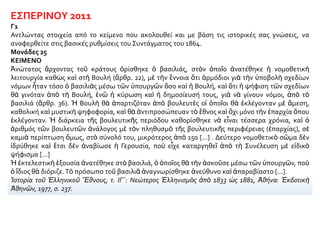 ΕΣΠΕΡΙΝΟΥ 2011
Γ1
Αντλώντας στοιχεία από το κείμενο που ακολουθεί και με βάση τις ιστορικές σας γνώσεις, να
αναφερθείτε στις βασικές ρυθμίσεις του Συντάγματος του 1864.
Μονάδες 25
ΚΕΙΜΕΝΟ
Ἀνώτατος ἄρχοντας τοῦ κράτους ὁρίσθηκε ὁ βασιλιάς, στὸν ὁποῖο ἀνατέθηκε ἡ νομοθετικὴ
λειτουργία καθὼς καὶ στὴ Βουλή (ἄρθρ. 22), μὲ τὴν ἔννοια ὅτι ἁρμόδιοι γιὰ τὴν ὑποβολὴ σχεδίων
νόμων ἦταν τόσο ὁ βασιλιὰς μέσω τῶν ὑπουργῶν ὅσο καὶ ἡ Βουλή, καὶ ὅτι ἡ ψήφιση τῶν σχεδίων
θὰ γινόταν ἀπὸ τὴ Βουλή, ἐνῶ ἡ κύρωση καὶ ἡ δημοσίευσή τους, γιὰ νὰ γίνουν νόμοι, ἀπὸ τὸ
βασιλιά (ἄρθρ. 36). Ἡ Βουλὴ θὰ ἀπαρτιζόταν ἀπὸ βουλευτὲς οἱ ὁποῖοι θὰ ἐκλέγονταν μὲ ἄμεση,
καθολική καὶ μυστικὴ ψηφοφορία, καὶ θὰ ἀντιπροσώπευαν τὸ ἔθνος καὶ ὄχι μόνο τὴν ἐπαρχία ὅπου
ἐκλέγονταν. Ἡ διάρκεια τῆς βουλευτικῆς περιόδου καθορίσθηκε νὰ εἶναι τέσσερα χρόνια, καὶ ὁ
ἀριθμός τῶν βουλευτῶν ἀνάλογος μὲ τὸν πληθυσμὸ τῆς βουλευτικῆς περιφέρειας (ἐπαρχίας), σὲ
καμιὰ περίπτωση ὅμως, στὸ σύνολό του, μικρότερος ἀπὸ 150 [...] . Δεύτερο νομοθετικὸ σῶμα δὲν
ἱδρύθηκε καὶ ἔτσι δὲν ἀναβίωσε ἡ Γερουσία, ποὺ εἶχε καταργηθεῖ ἀπὸ τὴ Συνέλευση μὲ εἰδικὸ
ψήφισμα [...]
Ἡ ἐκτελεστικὴ ἐξουσία ἀνατέθηκε στὸ βασιλιά, ὁ ὁποῖος θὰ τὴν ἀσκοῦσε μέσω τῶν ὑπουργῶν, ποὺ
ὁ ἴδιος θὰ διόριζε.Τὸ πρόσωπο τοῦ βασιλιᾶ ἀναγνωρίσθηκε ἀνεύθυνο καὶ ἀπαραβίαστο [...].
Ἱστορία τοῦ Ἑλληνικοῦ Ἔθνους, τ. ΙΓ΄: Νεώτερος Ἑλληνισμὸς ἀπὸ 1833 ὡς 1881, Ἀθήνα: Ἐκδοτικὴ
Ἀθηνῶν, 1977, σ. 237.
 