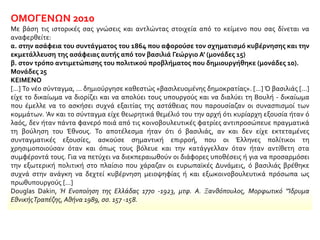 ΟΜΟΓΕΝΩΝ 2010
Με βάση τις ιστορικές σας γνώσεις και αντλώντας στοιχεία από το κείμενο που σας δίνεται να
αναφερθείτε:
α. στην ασάφεια του συντάγματος του 1864 που αφορούσε τον σχηματισμό κυβέρνησης και την
εκμετάλλευση της ασάφειας αυτής από τον βασιλιά Γεώργιο Α' (μονάδες 15)
β. στον τρόπο αντιμετώπισης του πολιτικού προβλήματος που δημιουργήθηκε (μονάδες 10).
Μονάδες 25
ΚΕΙΜΕΝΟ
[...] Το νέο σύνταγμα, ... δημιούργησε καθεστώς «βασιλευομένης δημοκρατίας». [...] Ό βασιλιάς [...]
είχε το δικαίωμα να διορίζει και να απολύει τους υπουργούς και να διαλύει τη Βουλή - δικαίωμα
που έμελλε να το ασκήσει συχνά εξαιτίας της αστάθειας που παρουσίαζαν οι συνασπισμοί των
κομμάτων. 'Αν και το σύνταγμα είχε θεωρητικά θεμέλιό του την αρχή ότι κυρίαρχη εξουσία ήταν ό
λαός, δεν ήταν πάντα φανερό ποιά από τις κοινοβουλευτικές φατρίες αντιπροσώπευε πραγματικά
τη βούληση του Έθνους. Το αποτέλεσμα ήταν ότι ό βασιλιάς, αν και δεν είχε εκτεταμένες
συνταγματικές εξουσίες, ασκούσε σημαντική επιρροή, που οι Έλληνες πολίτικοι τη
χρησιμοποιούσαν όταν και όπως τους βόλευε και την κατάγγελλαν όταν ήταν αντίθετη στα
συμφέροντά τους. Για να πετύχει να διεκπεραιωθούν οι διάφορες υποθέσεις ή για να προσαρμόσει
την εξωτερική πολιτική στο πλαίσιο που χάραζαν οι ευρωπαϊκές Δυνάμεις, ό βασιλιάς βρέθηκε
συχνά στην ανάγκη να δεχτεί κυβέρνηση μειοψηφίας ή και εξωκοινοβουλευτικά πρόσωπα ως
πρωθυπουργούς [...]
Douglas Dakin, Ή Ενοποίηση της Ελλάδας 1770 -1923, μτφ. Α. Ξανθόπουλος, Μορφωτικό "Ίδρυμα
ΕθνικήςΤραπέζης, Αθήνα 1989, σσ. 157 -158.
 