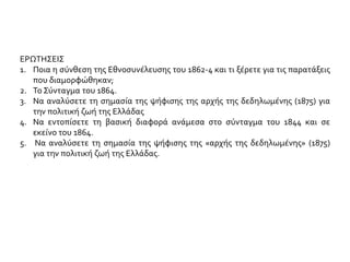 ΕΡΩΤΗΣΕΙΣ
1. Ποια η σύνθεση της Εθνοσυνέλευσης του 1862-4 και τι γνωρίζετε για τις
παρατάξεις που διαμορφώθηκαν;
2. Το Σύνταγμα του 1864. Οι βασικές του διατάξεις.
3. Ποιες είναι οι αρχές που προστέθηκαν στο Σύνταγμα του 1864, συγκριτικά με
εκείνο του 1844;
4. Αφού συγκρίνετε τα συντάγματα του1844 -1864, να παρουσιάσετε τις
σημαντικότερες ομοιότητες - διαφορές
5. Τι γνωρίζετε για την «αρχή της δεδηλωμένης». Πότε, πώς κι από ποιον
προτάθηκε και τελικά επιβλήθηκε;
6. Να αναλύσετε τη σημασία της ψήφισης της αρχής της δεδηλωμένης (1875) για
την εξέλιξη του πολιτικού συστήματος στην Ελλάδα.
 