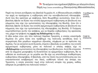  Τοκείμενο τουσχολικούβιβλίουμε πλαγιότιτλους
Πηγή: http://www.venetokleio.gr/Παναγιώτης Αθανασόπουλος
Παρά την έντονη αντίδραση του βασιλιά Γεωργίου Α', η Εθνοσυνέλευση επέβαλε
την αρχή να προέρχεται η κυβέρνηση από την κοινοβουλευτική πλειοψηφία.
Αυτό που δεν ορίστηκε με σαφήνεια, διότι θεωρήθηκε αυτονόητο, ήταν ότι ο
βασιλιάς όφειλε να δώσει την εντολή σχηματισμού κυβέρνησης σε βουλευτή του
κόμματος που είχε την εμπιστοσύνη της πλειοψηφίας της Βουλής. ήταν ότι ο
βασιλιάς όφειλε να δώσει την εντολή σχηματισμού κυβέρνησης σε βουλευτή του
κόμματος που είχε την εμπιστοσύνη της πλειοψηφίας της Βουλής. Ο Γεώργιος
εκμεταλλεύτηκε αυτήν την ασάφεια, για να διορίζει κυβερνήσεις της αρεσκείας
του, μέχρι την ψήφιση της αρχής της δεδηλωμένης το 1875.
Η ιδέα ανήκε στον νέο τότε πολιτικό Χαρίλαο Τρικούπη, ο οποίος υποστήριξε
δημόσια ότι μόνη λύση στο πρόβλημα της πολιτικής αστάθειας ήταν η
συγκρότηση δύο μεγάλων κομμάτων εξουσίας, σύμφωνα με το πρότυπο της
Αγγλίας. Για να καταστεί αυτό δυνατόν, έπρεπε ο βασιλιάς να αναθέτει την εντολή
σχηματισμού κυβέρνησης μόνο σε πολιτικό ο οποίος σαφώς είχε τη
«δεδηλωμένη» εμπιστοσύνη της πλειοψηφίας των βουλευτών. Αυτό θα στερούσε
από τα κόμματα μειοψηφίας τη δυνατότητα να σχηματίζουν κυβέρνηση, θα τα
ωθούσε σε συνένωση με τα μεγάλα και θα είχε ως αποτέλεσμα σταθερότερες
κυβερνήσεις πλειοψηφίας. Ο βασιλιάς, υπό την πίεση της αντιπολίτευσης και του
επαναστατικού αναβρασμού του λαού, υιοθέτησε τελικά την άποψη του
Τρικούπη, η οποία αποτελεί τομή στην πολιτική ιστορία της χώρας, καθώς
οδήγησε σε μεταβολή του πολιτικού τοπίου.
 