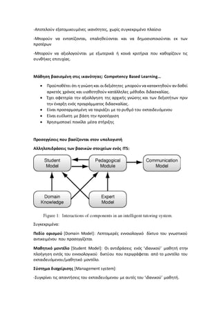-Αποτελούν εξατομικευμένες ικανότητες, χωρίς συγκεκριμένο πλαίσιο
-Μπορούν να εντοπίζονται, επαληθεύονται και να δημοσιοποιούνται εκ των
προτέρων
-Μπορούν να αξιολογούνται με εξωτερικά ή κοινά κριτήρια που καθορίζουν τις
συνθήκες επιτυχίας.
Μάθηση βασισμένη στις ικανότητες: Competency Based Learning…
 Προϋποθέτει ότι η γνώσηκαι οι δεξιότητες μπορούν να κατακτηθούν αν δοθεί
αρκετός χρόνος και υιοθετηθούν κατάλληλες μέθοδοι διδασκαλίας.
 Έχει αφετηρία την αξιολόγηση της αρχικής γνώσης και των δεξιοτήτων πριν
την έναρξη ενός προγράμματος διδασκαλίας.
 Είναι προσαρμοσμένη να ταιριάζει με το ρυθμό του εκπαιδευόμενου
 Είναι ευέλικτη με βάση την προσέγγιση
 Χρησιμοποιεί ποικίλα μέσα στήριξης
Προσεγγίσεις που βασίζονται στον υπολογιστή
Αλληλεπιδράσεις των βασικών στοιχείων ενός ITS:
Συγκεκριμένα:
Πεδίο ορισμού [Domain Model]: Λεπτομερές εννοιολογικό δίκτυο του γνωστικού
αντικειμένου που προσεγγίζεται
Μαθητικό μοντέλο [Student Model]: Οι αντιδράσεις ενός ‘ιδανικού’ μαθητή στην
πλοήγηση εντός του εννοιολογικού δικτύου που περιγράφεται από το μοντέλο του
εκπαιδευόμενου/μαθητικό μοντέλο.
Σύστημα διαχείρισης [Management system]:
-Συγκρίνει τις απαντήσεις του εκπαιδευόμενου με αυτές του ‘ιδανικού’ μαθητή.
 