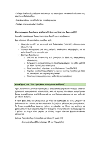 -Επιλέγει διαδρομές μάθησης ανάλογα με τις απαντήσεις του εκπαιδευόμενου στις
ερωτήσεις διδασκαλίας.
-Κρατά αρχείο με την εξέλιξη του εκπαιδευόμενου
-Παρέχει εξατομικευμένη βοήθεια
Ολοκληρωμένα Συστήματα Μάθησης/ Integrated Learning Systems (ILS)
Αποτελεί παράδειγμα ‘Προσέγγισης που βασίζεται σε υπολογιστή’
Ένα σύστημα ILS αποτελείται συνήθως από:
- Περιεχόμενο Α.Π. με μια σειρά από διδασκαλίες [tutorials], εξάσκηση και
αξιολογήσεις
- Σύστημα Καταγραφής για τους μαθητές: αποθηκεύει πληροφορίες για το
επίπεδο επίδοσης των μαθητών
- Σύστημα διαχείρισης:
o Αναλύει τις απαντήσεις των μαθητών με βάση τις παραμέτρους
αξιολόγησης
o Ενημερώνει αυτοματοποιημένα τους λογαριασμούς του κάθε μαθητή
με βάση τις δικές του απαντήσεις
o Παρέχει επιλογές σύμφωνα με το Πρόγραμμα Σπουδών/Α.Π.
o Περιέχει ‘ακολουθίες μάθησης’ [sequence learning modules] με βάση
τις απαντήσεις και το μαθητικό μοντέλο.
o Παρέχει ανατροφοδότηση σε μαθητές και δασκάλους
Αξιολόγηση των ‘Ολοκληρωμένων Συστημάτων Μάθησης’
Τρείς διαφορετικές φάσεις αξιολογήσεων πραγματοποιήθηκαν από το 1993-1998 και
βρίσκονται στα άρθρα του Wood (1998;1999). Οι πρώτες δύο φάσεις αναγνώρισαν
θετικά αποτελέσματα στα Μαθηματικά και στη Γλώσσα αλλά και για τους μαθητές
με ειδικές ανάγκες.
Η Τρίτη φάση ήταν και η πιο μεγάλη με στόχο να αξιολογήσει αν τα ILS μπορούν να
βελτιώσουν την επίδοση σε τεστ γνωστικών δεξιοτήτων, γλώσσας και μαθηματικών.
To δείγμα περιλάμβανε ώριμους χρήστες τεχνολογίας, με όλους τους μαθητές να
χρησιμοποιούν ένα ILS για τουλάχιστον ένα χρόνο ενώ αρκετοί από αυτούς μέχρι και
2 χρόνια. Το δείγμα ήταν μεγάλο με ομάδες ελέγχου που δεν χρησιμοποιούσαν
κάποιο ILS.
Δείγμα: Πρωτοβάθμια [11 σχολείο με ILS και 19 χωρίς ILS]
Δευτεροβάθμια [25 σχολεία με ILS και 23 χωρίς ILS]
 