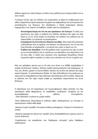 Δόθηκε αρχικό και τελικό δοκίμιο σε όλους τους μαθητές για να διερευνηθούν και οι
τρεις τομείς
Το δείγμα ILS δεν είχε την επίδοση που αναμενόταν με βάση τα σταθμισμένα τεστ
αλλά υπήρχεθετική σχέσηανάμεσα στο χρόνο που αφιερώθηκε στο σύστημακαι στα
αποτελέσματα των δοκιμίων. Στη αξιολόγηση ο Wood αναγνώρισε κάποιες
παραμέτρους που έπρεπε να ληφθούν υπόψη κατά την αξιολόγηση:
- Αντιστοίχηση δομής του ILS και των ερωτήσεων στο δοκίμιο: Το είδος των
ερωτήσεων που είχαν οι μαθητές στις διεθνής εξετάσεις δεν είχαν την ίδια
δομή με το ILS. Αυτό μπορεί να επηρεάζει την επίδοση των μαθητών και να
παρεμποδίζει την εξαγωγή συμπερασμάτων.
- Ενσωμάτωση του ILS εντός του πλαισίουτης τάξης: Μια σειρά από πρακτικές
υιοθετήθηκαν από τα σχολεία στα πλαίσια της αξιοποίησης των ILS και έτσι
ήταν δύσκολο να αξιολογηθεί η συνέπειά τους προς τη δομή των ILS.
- Ο ρόλος των δασκάλων: Αυτό θεωρήθηκε πολύ σημαντικό και είχε να κάνει
με την αυτοπεποίθηση και τις ικανότητες των δασκάλων στην αξιοποίηση του
ILS στην τάξη. Η στάση τους απέναντι στην τεχνολογία θεωρήθηκε επίσης
σημαντική αφού επηρέαζε τη στάση τους απέναντι στο ILS και τη χρήση του.
Μια πιο πρόσφατη έρευνα για τα ILS από τους Given κ.α. (2008) περιλάμβανε 5
ομάδες δυσλεκτικών παιδιών. Κάποιες ομάδες χρησιμοποίησαν ένα πρόγραμμα, το
Fast_For_World, μερικοί το SuccessMaker, κάποιοι και τα δύο ενώ κάποιοι δεν είχαν
καμιά ανάμειξη. Τα αποτελέσματα έδειξαν ότι όλοι βελτιώθηκαν στην ανάγνωση με
καμιά από τις παρεμβάσειςνα έχει καλύτερα αποτελέσματα από την άλλη. Ακόμα και
οι μαθητές που δεν είχαν καμιά επαφή με τεχνολογία παρουσίασαν και αυτοί
βελτίωση.
Η αξιοποίηση των ILS παραπέμπει στο Συμπεριφορισμό αφού αποτελεί την ίδια
προσέγγιση απλά εφαρμόζεται σε περιβάλλον υπολογιστή. Σύμφωνα με τον
Συμπεριφορισμό η μάθηση επιτυγχάνεται:
- Όταν διασπάτε η ενότητα σε μικρά στάδια
-Όταν διδάσκονται βήμα-βήμα οι μαθητές, αφού ολοκληρώσουν με επιτυχία το
προηγούμενο στάδιο κάθε φορά
-Δίνοντας συχνές‘αμοιβές’στα πρώτα στάδια με ελεγχόμενη ‘ενίσχυση’στακατοπινά
στάδια
-Δίνοντας γρήγορα και άμεσα την ‘αμοιβή’ μέσω ανατροφοδότησης αμέσως μετά τη
σωστή απάντηση
-Επιτρέποντας την ανακάλυψη των ‘διαδρομών επιτυχίας’ μέσω διαφόρων
ερεθισμάτων
 