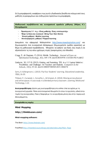 Οι Συμπεριφοριστές αναφέρουν πως αυτή η διαδικασία βοηθά στο κτίσιμο από τους
μαθητές συγκεκριμένων και επιθυμητών προτύπων συμπεριφοράς.
Μαθησιακά περιβάλλοντα και συνεργατικά εργαλεία μάθησης (Μέρος Α΄)-
Ιδεογράμματα
- Προσέγγιση 1:1 π.χ. «Ένας μαθητής- Ένας υπολογιστής»
- ‘Φέρε τη δική σου συσκευή’- Bring Your Own Device
- ‘Κινητή μάθηση’- Mobile Learning
- ‘Αντιστρεφόμενη μάθηση’/ Flipped learning
Δοκιμάστε την εφαρμογή Webspiration http://www.mywebspiration.com/ και
δημιουργείστε ένα συνεργατικό ιδεόγραμμα (δημιουργήστε ομάδες εργασίας) με
θέμα τα μαθησιακά περιβάλλοντα. Μπορείτε να ψάξετε για δικές σας πηγές ή να
αξιοποιήσετε τις πιο κάτω χρήσιμες πηγές (αναρτημένες στο Moodle):
Cragg, P., & Chapman, P. (2014). Mobile Technology. Journal of Cases on
Information Technology, 3(1), 169–178. doi:10.4018/978-1-61520-592-9.ch012
Lindqvist, M. J. P. H. (2015). Gaining and Sustaining TEL in a 1:1 Laptop Initiative:
Possibilities and Challenges for Teachers and Students. Computers in the
Schools, 32(1), 35–62. doi:10.1080/07380569.2015.1004274
Sams, A. & Bergmann, J. (2013). Flip Your Students' Learning. Educational Leadership,
70(6), 16-20.
Thibaut, P., Curwood, J., Carvalho, L., & Simpson, A. (2014). Moving across physical
and online spaces: A case study in a blended primary classroom. Learning, Media and
Technology, 1-22.
Ανατροφοδότηση: Δώστε μας ανατροφοδότηση στο online chat σε σχέση με τη
συνεργατική εργασία. Πόσο αποτελεσματικό θεωρείτε ότι είναι το εργαλείο, ειδικά στον
τομέα της συνεργασίας; Ποια η διαφορά με το να εργάζεσαι μόνος σου στην παραγωγή
ιδεογράμματος.
Επιπρόσθετες πηγές:
Mind Mapping
http://thinkbuzan.com/
Mind-mapping software:
The Brain http://www.thebrain.com/
FreeMind http://freemind.sourceforge.net/wiki/index.php/Main_Page
 