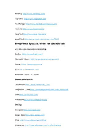iMindMap http://www.imindmap.com/
Inspiration http://www.inspiration.com
MindManager http://www.mindjet.com/uk/index.php
Mindomo http://www.mindomo.com/
NovaMind http://www.nova-mind.com/
Visual Mind http://www.visual-mind.com/wv.htm?0015
Συνεργατικά εργαλεία/Tools for collaboration
Live classrooms/web conferencing:
DimDim: http://www.dimdim.com/
Elluminate VRoom: http://www.elluminate.com/vroom/
Yugma: https://www.yugma.com/
Wiziq: http://www.wiziq.com/
and Adobe Connect of course!
Shared whiteboards:
DabbleBoard http://www.dabbleboard.com/
Imagination Cubed http://www.imaginationcubed.com/LaunchPage
Skrbl http://www.skrbl.com/
Writeboard http://www.writeboard.com/
Writing:
Etherpads http://etherpad.com/
Google Docs http://docs.google.com/
Wikia http://www.wikia.com/wiki/Wikia
Wikispaces: http://www.wikispaces.com/site/for/teachers
 