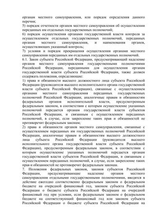 органам местного самоуправления, или порядок определения данного
перечня;
5) порядок отчетности органов местного самоуправления об осуществлении
переданных им отдельных государственных полномочий;
6) порядок осуществления органами государственной власти контроля за
осуществлением отдельных государственных полномочий, переданных
органам местного самоуправления, и наименования органов,
осуществляющих указанный контроль;
7) условия и порядок прекращения осуществления органами местного
самоуправления переданных им отдельных государственных полномочий.
6.1. Закон субъекта Российской Федерации, предусматривающий наделение
органов местного самоуправления государственными полномочиями
Российской Федерации, переданными для осуществления органам
государственной власти субъекта Российской Федерации, также должен
содержать положения, определяющие:
1) права и обязанности высшего должностного лица субъекта Российской
Федерации (руководителя высшего исполнительного органа государственной
власти субъекта Российской Федерации), связанные с осуществлением
органами местного самоуправления переданных государственных
полномочий Российской Федерации, аналогичные правам и обязанностям
федеральных органов исполнительной власти, предусмотренным
федеральным законом, в соответствии с которым осуществление указанных
полномочий передается органам государственной власти субъектов
Российской Федерации, и связанным с осуществлением переданных
полномочий, в случае, если закрепление таких прав и обязанностей не
противоречит федеральным законам;
2) права и обязанности органов местного самоуправления, связанные с
осуществлением переданных им государственных полномочий Российской
Федерации, аналогичные правам и обязанностям высшего должностного
лица субъекта Российской Федерации (руководителя высшего
исполнительного органа государственной власти субъекта Российской
Федерации), предусмотренным федеральным законом, в соответствии с
которым осуществление указанных полномочий передается органам
государственной власти субъектов Российской Федерации, и связанным с
осуществлением переданных полномочий, в случае, если закрепление таких
прав и обязанностей не противоречит федеральным законам.
7. Положения федеральных законов, законов субъектов Российской
Федерации, предусматривающие наделение органов местного
самоуправления отдельными государственными полномочиями, вводятся в
действие ежегодно соответственно федеральным законом о федеральном
бюджете на очередной финансовый год, законом субъекта Российской
Федерации о бюджете субъекта Российской Федерации на очередной
финансовый год при условии, если федеральным законом о федеральном
бюджете на соответствующий финансовый год или законом субъекта
Российской Федерации о бюджете субъекта Российской Федерации на
 