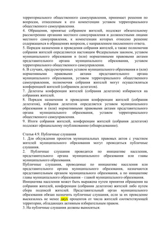 территориального общественного самоуправления, принимает решения по
вопросам, отнесенным к его компетенции уставом территориального
общественного самоуправления.
4. Обращения, принятые собранием жителей, подлежат обязательному
рассмотрению органами местного самоуправления и должностными лицами
местного самоуправления, к компетенции которых отнесено решение
содержащихся в обращениях вопросов, с направлением письменного ответа.
5. Порядок назначения и проведения собрания жителей, а также полномочия
собрания жителей определяются настоящим Федеральным законом, уставом
муниципального образования и (или) нормативными правовыми актами
представительного органа муниципального образования, уставом
территориального общественного самоуправления.
6. В случаях, предусмотренных уставом муниципального образования и (или)
нормативными правовыми актами представительного органа
муниципального образования, уставом территориального общественного
самоуправления, полномочия собрания жителей могут осуществляться
конференцией жителей (собранием делегатов).
7. Делегаты конференции жителей (собрания делегатов) избираются на
собраниях жителей.
8. Порядок назначения и проведения конференции жителей (собрания
делегатов), избрания делегатов определяется уставом муниципального
образования и (или) нормативными правовыми актами представительного
органа муниципального образования, уставом территориального
общественного самоуправления.
9. Итоги собрания жителей, конференции жителей (собрания делегатов)
подлежат официальному опубликованию (обнародованию).
Статья 4.9. Публичные слушания
1. Для обсуждения проектов муниципальных правовых актов с участием
жителей муниципального образования могут проводиться публичные
слушания.
2. Публичные слушания проводятся по инициативе населения,
представительного органа муниципального образования или главы
муниципального образования.
Публичные слушания, проводимые по инициативе населения или
представительного органа муниципального образования, назначаются
представительным органом муниципального образования, а по инициативе
главы муниципального образования – главой муниципального образования.
Инициатива населения может быть выражена путем принятия обращения на
собрании жителей, конференции (собрании делегатов) жителей либо путем
сбора подписей жителей. Представительный орган муниципального
образования обязан назначить публичные слушания, если за их проведение
высказалось не менее двух процентов от числа жителей соответствующей
территории, обладающих активным избирательным правом.
3. На публичные слушания должны выноситься:
 
