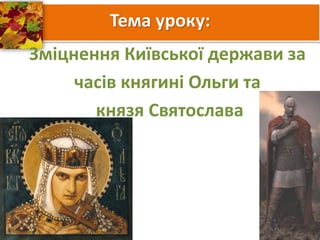 Тема уроку:
Зміцнення Київської держави за
часів княгині Ольги та
князя Святослава
 