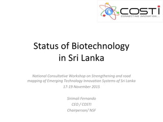 Status of Biotechnology
in Sri Lanka
National Consultative Workshop on Strengthening and road
mapping of Emerging Technology Innovation Systems of Sri Lanka
17-19 November 2015
Sirimali Fernando
CEO / COSTI
Chairperson/ NSF
 