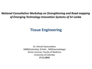 National Consultative Workshop on Strengthening and Road mapping
of Emerging Technology Innovation Systems of Sri Lanka
Tissue Engineering
Dr. Hemali Goonasekera
MBBS(Colombo), D.Path., MD(Haematology)
Senior Lecturer, Faculty of Medicine
University of Colombo
17.11.2015
 