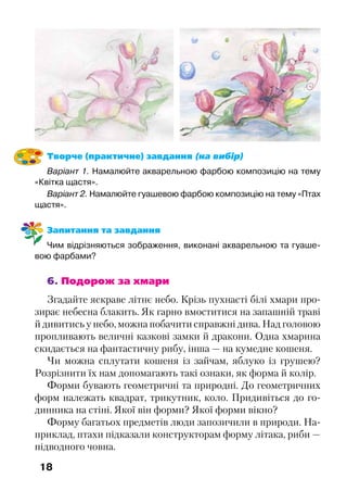 18
Творче (практичне) завдання (на вибір)
Варіант 1. Намалюйте акварельною фарбою композицію на тему
«Квітка щастя».
Варіант 2. Намалюйте гуашевою фарбою композицію на тему «Птах
щастя».
Запитання та завдання
Чим відрізняються зображення, виконані акварельною та гуаше-
вою фарбами?
6. Подорож за хмари
Згадайте яскраве літнє небо. Крізь пухнасті білі хмари про-
зирає небесна блакить. Як гарно вмоститися на запашній траві
й дивитись у небо, можна побачити справжні дива. Над головою
пропливають величні казкові замки й дракони. Одна хмарина
скидається на фантастичну рибу, інша — на кумедне кошеня.
Чи можна сплутати кошеня із зайчам, яблуко із грушею?
Розрізнити їх нам допомагають такі ознаки, як форма й колір.
Форми бувають геометричні та природні. До геометричних
форм належать квадрат, трикутник, коло. Придивіться до го-
динника на стіні. Якої він форми? Якої форми вікно?
Форму багатьох предметів люди запозичили в природи. На-
приклад, птахи підказали конструкторам форму літака, риби —
підводного човна.
 