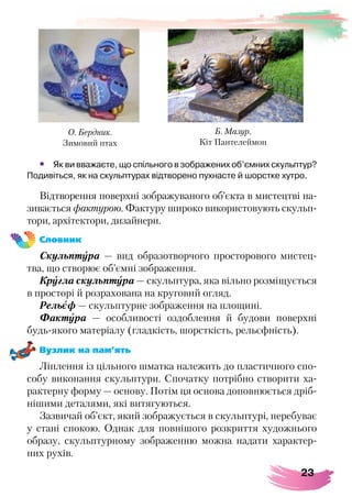 23
•	 Як ви вважаєте, що спільного в зображених об’ємних скульптур?
Подивіться, як на скульптурах відтворено пухнасте й шорстке хутро.
Відтворення поверхні зображуваного об’єкта в мистецтві на-
зивається фактурою. Фактуру широко використовують скульп-
тори, архітектори, дизайнери.
Словник
Скульптура — вид образотворчого просторового мистец-
тва, що створює об’ємні зображення.
Кругла скульптура — скульптура, яка вільно розміщується
в просторі й розрахована на круговий огляд.
Рельєф — скульптурне зображення на площині.
Фактура — особливості оздоблення й будови поверхні
будь-якого матеріалу (гладкість, шорсткість, рельєфність).
Вузлик на пам’ять
Ліплення із цільного шматка належить до пластичного спо-
собу виконання скульптури. Спочатку потрібно створити ха-
рактерну форму — основу. Потім ця основа доповнюється дріб-
нішими деталями, які витягуються.
Зазвичай об’єкт, який зображується в скульптурі, перебуває
у стані спокою. Однак для повнішого розкриття художнього
образу, скульптурному зображенню можна надати характер-
них рухів.
О. Бердник.
Зимовий птах
Б. Мазур.
Кіт Пантелеймон
 