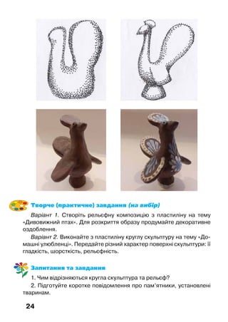 24
Творче (практичне) завдання (на вибір)
Варіант 1. Створіть рельєфну композицію з пластиліну на тему
«Дивовижний птах». Для розкриття образу продумайте декоративне
оздоблення.
Варіант 2. Виконайте з пластиліну круглу скульптуру на тему «До-
машні улюбленці». Передайте різний характер поверхні скульптури: її
гладкість, шорсткість, рельєфність.
Запитання та завдання
1. Чим відрізняються кругла скульптура та рельєф?
2. Підготуйте коротке повідомлення про пам’ятники, установлені
тваринам.
 